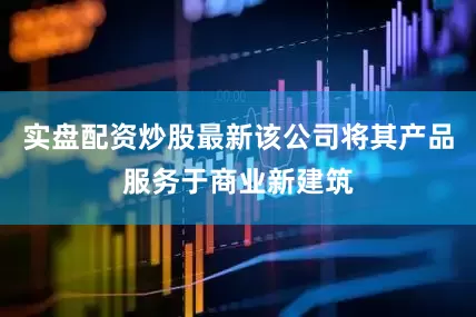 实盘配资炒股最新该公司将其产品服务于商业新建筑