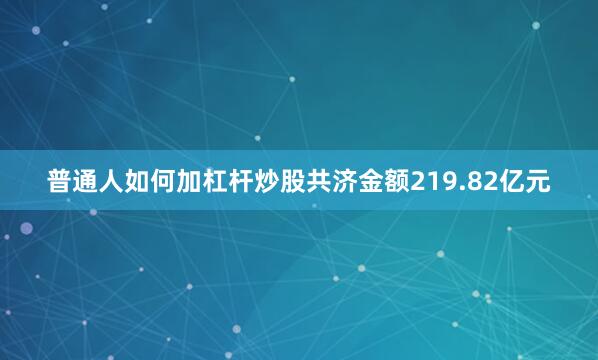 普通人如何加杠杆炒股共济金额219.82亿元