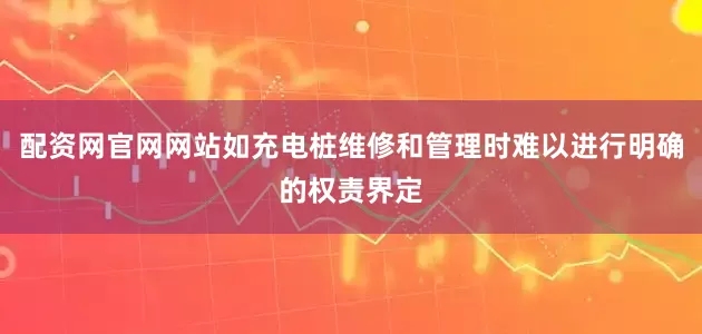 配资网官网网站如充电桩维修和管理时难以进行明确的权责界定