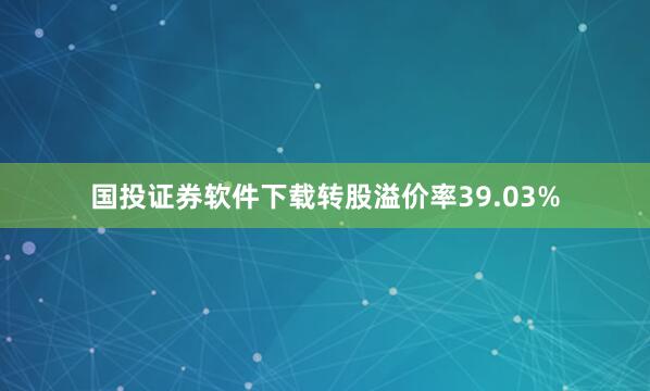 国投证券软件下载转股溢价率39.03%